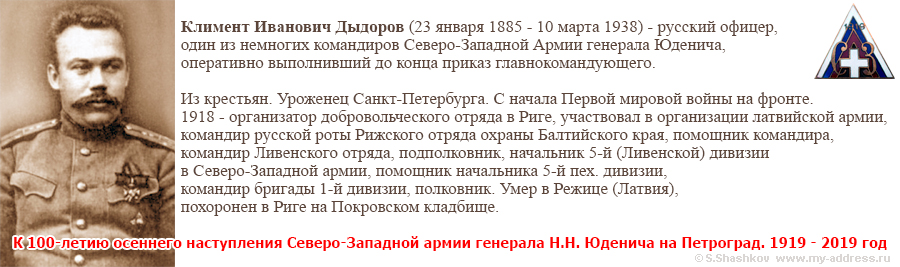 К 100-летию осеннего наступления Северо-Западной армии генерала Н.Н. Юденича на Петроград. 1919 - 2019 год Климент Иванович Дыдоров (23 января 1885 - 10 марта 1938) - русский офицер, один из немногих командиров Северо-Западной Армии генерала Юденича, оперативно выполнивший до конца приказ главнокомандующего. Из крестьян. Уроженец Санкт-Петербурга. С начала Первой мировой войны на фронте. 1918 - организатор добровольческого отряда в Риге, участвовал в организации латвийской армии, командир русской роты Рижского отряда охраны Балтийского края, помощник командира, командир Ливенского отряда, подполковник, начальник 5-й (Ливенской) дивизии в Северо-Западной армии, помощник начальника 5-й пех. дивизии, командир бригады 1-й дивизии, полковник. Умер в Режице (Латвия), похоронен в Риге на Покровском кладбище.
