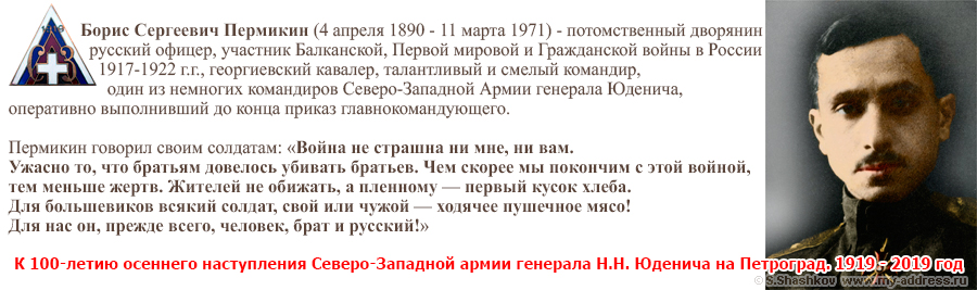 К 100-летию осеннего наступления Северо-Западной армии генерала Н.Н. Юденича на Петроград. 1919 - 2019 год Борис Сергеевич Пермикин (4 апреля 1890 - 11 марта 1971) - потомственный дворянин русский офицер, участник Балканской, Первой мировой и Гражданской войны в России 1917-1922 г.г., георгиевский кавалер, талантливый и смелый командир, один из немногих командиров Северо-Западной Армии генерала Юденича, оперативно выполнивший до конца приказ главнокомандующего. Пермикин говорил своим солдатам: «Война не страшна ни мне, ни вам. Ужасно то, что братьям довелось убивать братьев. Чем скорее мы покончим с этой войной, тем меньше жертв. Жителей не обижать, а пленному — первый кусок хлеба. Для большевиков всякий солдат, свой или чужой — ходячее пушечное мясо! Для нас он, прежде всего, человек, брат и русский!»