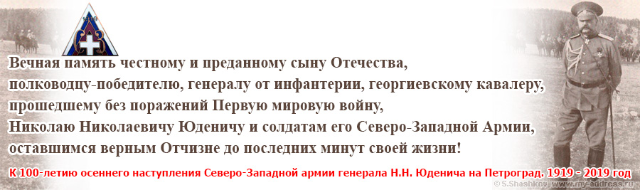 К 100-летию осеннего наступления Северо-Западной армии генерала Н.Н. Юденича на Петроград. 1919 - 2019 год Вечная память честному и преданному сыну Отечества, полководцу-победителю, генералу от инфантерии, георгиевскому кавалеру, прошедшему без поражений Первую мировую войну, Николаю Николаевичу Юденичу и солдатам его Северо-Западной Армии, оставшимся верным Отчизне до последних минут своей жизни!