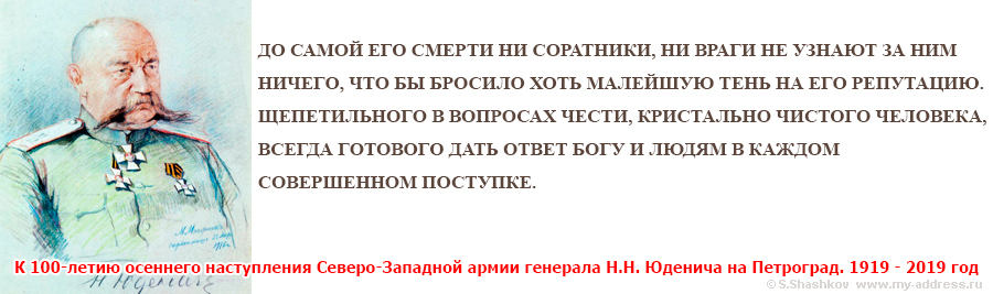 К 100-летию осеннего наступления Северо-Западной армии генерала Н.Н. Юденича на Петроград. 1919 - 2019 год ДО САМОЙ ЕГО СМЕРТИ НИ СОРАТНИКИ, НИ ВРАГИ НЕ УЗНАЮТ ЗА НИМ НИЧЕГО, ЧТО БЫ БРОСИЛО ХОТЬ МАЛЕЙШУЮ ТЕНЬ НА ЕГО РЕПУТАЦИЮ. ЩЕПЕТИЛЬНОГО В ВОПРОСАХ ЧЕСТИ, КРИСТАЛЬНО ЧИСТОГО ЧЕЛОВЕКА, ВСЕГДА ГОТОВОГО ДАТЬ ОТВЕТ БОГУ И ЛЮДЯМ В КАЖДОМ СОВЕРШЕННОМ ПОСТУПКЕ.